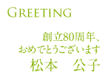 Greeting～創立80周年おめでとうございます。～松本公子