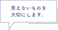 見えないものを大切にします。
